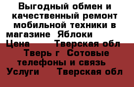 Выгодный обмен и качественный ремонт мобильной техники в магазине «Яблоки Trade  › Цена ­ 1 - Тверская обл., Тверь г. Сотовые телефоны и связь » Услуги   . Тверская обл.